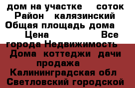 дом на участке 30 соток › Район ­ калязинский › Общая площадь дома ­ 73 › Цена ­ 1 600 000 - Все города Недвижимость » Дома, коттеджи, дачи продажа   . Калининградская обл.,Светловский городской округ 